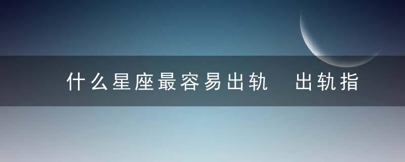 什么星座最容易出轨 出轨指数最高的三大星座